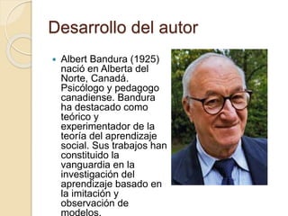 Desarrollo del autor
 Albert Bandura (1925)
nació en Alberta del
Norte, Canadá.
Psicólogo y pedagogo
canadiense. Bandura
ha destacado como
teórico y
experimentador de la
teoría del aprendizaje
social. Sus trabajos han
constituido la
vanguardia en la
investigación del
aprendizaje basado en
la imitación y
observación de
modelos.
 