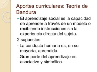 Aportes curriculares: Teoría de
Bandura
 El aprendizaje social es la capacidad
de aprender a través de un modelo o
recibiendo instrucciones sin la
experiencia directa del sujeto.
2 supuestos:
- La conducta humana es, en su
mayoría, aprendida.
- Gran parte del aprendizaje es
asociativo y simbólico.
 
