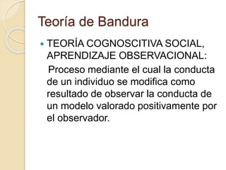 Teoría de Bandura
 TEORÍA COGNOSCITIVA SOCIAL,
APRENDIZAJE OBSERVACIONAL:
Proceso mediante el cual la conducta
de un individuo se modifica como
resultado de observar la conducta de
un modelo valorado positivamente por
el observador.
 