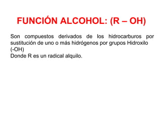 FUNCIÓN ALCOHOL: (R – OH)
Son compuestos derivados de los hidrocarburos por
sustitución de uno o más hidrógenos por grupos Hidroxilo
(-OH)
Donde R es un radical alquilo.
 