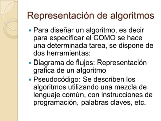 Representación de algoritmos
Para diseñar un algoritmo, es decir
para especificar el COMO se hace
una determinada tarea, se dispone de
dos herramientas:
Diagrama de flujos: Representación
grafica de un algoritmo
Pseudocódigo: Se describen los
algoritmos utilizando una mezcla de
lenguaje común, con instrucciones de
programación, palabras claves, etc.