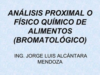 ANÁLISIS PROXIMAL O
FÍSICO QUÍMICO DE
ALIMENTOS
(BROMATOLÓGICO)
ING. JORGE LUIS ALCÁNTARA
MENDOZA
 