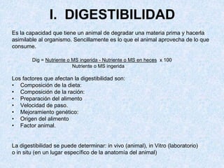 I. DIGESTIBILIDAD
Es la capacidad que tiene un animal de degradar una materia prima y hacerla
asimilable al organismo. Sencillamente es lo que el animal aprovecha de lo que
consume.
Dig = Nutriente o MS ingerida - Nutriente o MS en heces x 100
Nutriente o MS ingerida
Los factores que afectan la digestibilidad son:
• Composición de la dieta:
• Composición de la ración:
• Preparación del alimento
• Velocidad de paso.
• Mejoramiento genético:
• Origen del alimento
• Factor animal.
La digestibilidad se puede determinar: in vivo (animal), in Vitro (laboratorio)
o in situ (en un lugar específico de la anatomía del animal)
 