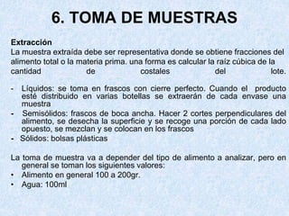 6. TOMA DE MUESTRAS
Extracción
La muestra extraída debe ser representativa donde se obtiene fracciones del
alimento total o la materia prima. una forma es calcular la raíz cúbica de la
cantidad de costales del lote.
- Líquidos: se toma en frascos con cierre perfecto. Cuando el producto
esté distribuido en varias botellas se extraerán de cada envase una
muestra
- Semisólidos: frascos de boca ancha. Hacer 2 cortes perpendiculares del
alimento, se desecha la superficie y se recoge una porción de cada lado
opuesto, se mezclan y se colocan en los frascos
- Sólidos: bolsas plásticas
La toma de muestra va a depender del tipo de alimento a analizar, pero en
general se toman los siguientes valores:
• Alimento en general 100 a 200gr.
• Agua: 100ml
 