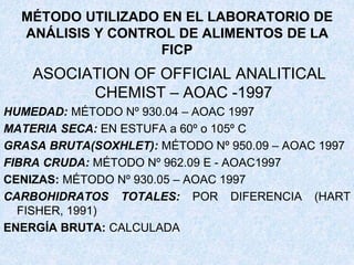 MÉTODO UTILIZADO EN EL LABORATORIO DE
ANÁLISIS Y CONTROL DE ALIMENTOS DE LA
FICP
ASOCIATION OF OFFICIAL ANALITICAL
CHEMIST – AOAC -1997
HUMEDAD: MÉTODO Nº 930.04 – AOAC 1997
MATERIA SECA: EN ESTUFA a 60º o 105º C
GRASA BRUTA(SOXHLET): MÉTODO Nº 950.09 – AOAC 1997
FIBRA CRUDA: MÉTODO Nº 962.09 E - AOAC1997
CENIZAS: MÉTODO Nº 930.05 – AOAC 1997
CARBOHIDRATOS TOTALES: POR DIFERENCIA (HART
FISHER, 1991)
ENERGÍA BRUTA: CALCULADA
 