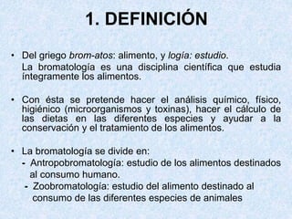 1. DEFINICIÓN
• Del griego brom-atos: alimento, y logía: estudio.
La bromatología es una disciplina científica que estudia
íntegramente los alimentos.
• Con ésta se pretende hacer el análisis químico, físico,
higiénico (microorganismos y toxinas), hacer el cálculo de
las dietas en las diferentes especies y ayudar a la
conservación y el tratamiento de los alimentos.
• La bromatología se divide en:
- Antropobromatología: estudio de los alimentos destinados
al consumo humano.
- Zoobromatología: estudio del alimento destinado al
consumo de las diferentes especies de animales
 