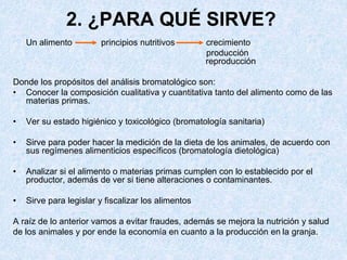 2. ¿PARA QUÉ SIRVE?
Un alimento principios nutritivos crecimiento
producción
reproducción
Donde los propósitos del análisis bromatológico son:
• Conocer la composición cualitativa y cuantitativa tanto del alimento como de las
materias primas.
• Ver su estado higiénico y toxicológico (bromatología sanitaria)
• Sirve para poder hacer la medición de la dieta de los animales, de acuerdo con
sus regímenes alimenticios específicos (bromatología dietológica)
• Analizar si el alimento o materias primas cumplen con lo establecido por el
productor, además de ver si tiene alteraciones o contaminantes.
• Sirve para legislar y fiscalizar los alimentos
A raíz de lo anterior vamos a evitar fraudes, además se mejora la nutrición y salud
de los animales y por ende la economía en cuanto a la producción en la granja.
 