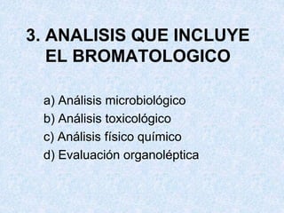 3. ANALISIS QUE INCLUYE
EL BROMATOLOGICO
a) Análisis microbiológico
b) Análisis toxicológico
c) Análisis físico químico
d) Evaluación organoléptica
 