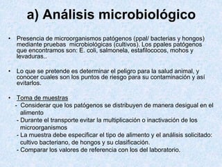 a) Análisis microbiológico
• Presencia de microorganismos patógenos (ppal/ bacterias y hongos)
mediante pruebas microbiológicas (cultivos). Los ppales patógenos
que encontramos son: E. coli, salmonela, estafilococos, mohos y
levaduras..
• Lo que se pretende es determinar el peligro para la salud animal, y
conocer cuales son los puntos de riesgo para su contaminación y así
evitarlos.
• Toma de muestras
- Considerar que los patógenos se distribuyen de manera desigual en el
alimento
- Durante el transporte evitar la multiplicación o inactivación de los
microorganismos
- La muestra debe especificar el tipo de alimento y el análisis solicitado:
cultivo bacteriano, de hongos y su clasificación.
- Comparar los valores de referencia con los del laboratorio.
 