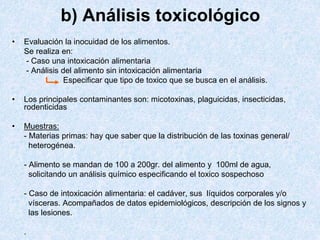 b) Análisis toxicológico
• Evaluación la inocuidad de los alimentos.
Se realiza en:
- Caso una intoxicación alimentaria
- Análisis del alimento sin intoxicación alimentaria
Especificar que tipo de toxico que se busca en el análisis.
• Los principales contaminantes son: micotoxinas, plaguicidas, insecticidas,
rodenticidas
• Muestras:
- Materias primas: hay que saber que la distribución de las toxinas general/
heterogénea.
- Alimento se mandan de 100 a 200gr. del alimento y 100ml de agua,
solicitando un análisis químico especificando el toxico sospechoso
- Caso de intoxicación alimentaria: el cadáver, sus líquidos corporales y/o
vísceras. Acompañados de datos epidemiológicos, descripción de los signos y
las lesiones.
.
 