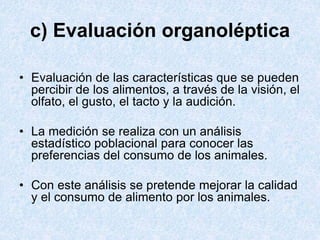 c) Evaluación organoléptica
• Evaluación de las características que se pueden
percibir de los alimentos, a través de la visión, el
olfato, el gusto, el tacto y la audición.
• La medición se realiza con un análisis
estadístico poblacional para conocer las
preferencias del consumo de los animales.
• Con este análisis se pretende mejorar la calidad
y el consumo de alimento por los animales.
 