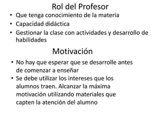 Rol del Profesor
• Que tenga conocimiento de la materia
• Capacidad didáctica
• Gestionar la clase con actividades y desarrollo de
habilidades
Motivación
• No hay que esperar que se desarrolle antes
de comenzar a enseñar
• Se debe utilizar los intereses que los
alumnos traen. Alcanzar la máxima
motivación utilizando materiales que
capten la atención del alumno
 
