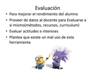 Evaluación
• Para mejorar el rendimiento del alumno
• Proveer de datos al docente para Evaluarse a
si mismo(métodos, recursos, curriculum)
• Evaluar actitudes e intereses
• Plantea que existe un mal uso de esta
herramienta
 