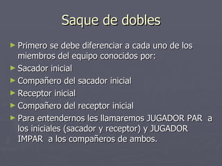 Saque de dobles Primero se debe diferenciar a cada uno de los miembros del equipo conocidos por: Sacador inicial Compañero del sacador inicial Receptor inicial Compañero del receptor inicial Para entendernos les llamaremos JUGADOR PAR  a los iniciales (sacador y receptor) y JUGADOR IMPAR  a los compañeros de ambos. 