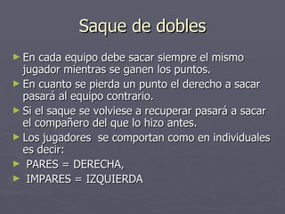 Saque de dobles En cada equipo debe sacar siempre el mismo jugador mientras se ganen los puntos. En cuanto se pierda un punto el derecho a sacar pasará al equipo contrario. Si el saque se volviese a recuperar pasará a sacar el compañero del que lo hizo antes. Los jugadores  se comportan como en individuales es decir: PARES = DERECHA,  IMPARES = IZQUIERDA 