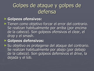 Golpes de ataque y golpes de defensa Golpeos ofensivos: Tienen como objetivo forzar el error del contrario. Se realizan habitualmente por arriba (por encima de la cabeza). Son golpeos ofensivos el clear, el drop y el smash. Golpeos defensivos: Su objetivo es protegerse del ataque del contrario. Se realizan habitualmente por abajo (por debajo de la cabeza). Son golpeos defensivos el drive, la dejada y el lob. 