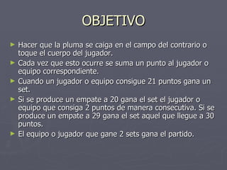 OBJETIVO Hacer que la pluma se caiga en el campo del contrario o toque el cuerpo del jugador. Cada vez que esto ocurre se suma un punto al jugador o equipo correspondiente. Cuando un jugador o equipo consigue 21 puntos gana un set. Si se produce un empate a 20 gana el set el jugador o equipo que consiga 2 puntos de manera consecutiva. Si se produce un empate a 29 gana el set aquel que llegue a 30 puntos. El equipo o jugador que gane 2 sets gana el partido. 