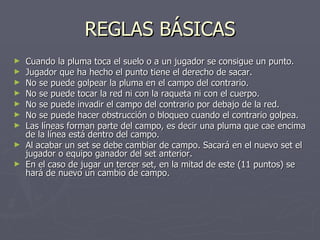 REGLAS BÁSICAS Cuando la pluma toca el suelo o a un jugador se consigue un punto. Jugador que ha hecho el punto tiene el derecho de sacar. No se puede golpear la pluma en el campo del contrario. No se puede tocar la red ni con la raqueta ni con el cuerpo. No se puede invadir el campo del contrario por debajo de la red. No se puede hacer obstrucción o bloqueo cuando el contrario golpea. Las líneas forman parte del campo, es decir una pluma que cae encima de la línea está dentro del campo. Al acabar un set se debe cambiar de campo. Sacará en el nuevo set el jugador o equipo ganador del set anterior. En el caso de jugar un tercer set, en la mitad de este (11 puntos) se hará de nuevo un cambio de campo. 