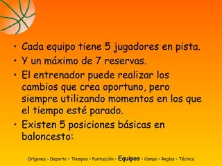• Cada equipo tiene 5 jugadores en pista.
• Y un máximo de 7 reservas.
• El entrenador puede realizar los
cambios que crea oportuno, pero
siempre utilizando momentos en los que
el tiempo esté parado.
• Existen 5 posiciones básicas en
baloncesto:
Orígenes - Deporte – Tiempos – Puntuación – Equipos – Campo – Reglas – Técnica
 