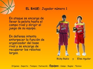 En ataque se encarga de
llevar la pelota hasta el
campo rival y dirigir el
juego de su equipo.
En defensa intenta
entorpecer la función de
organizador del base
rival y se encarga de
recuperar los rebotes
largos.
EL BASE: Jugador número 1
Orígenes - Deporte – Tiempos – Puntuación – Equipos – Campo – Reglas – Técnica
Ricky Rubio y Elisa Aguilar
 