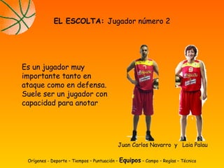 Es un jugador muy
importante tanto en
ataque como en defensa.
Suele ser un jugador con
capacidad para anotar
EL ESCOLTA: Jugador número 2
Orígenes - Deporte – Tiempos – Puntuación – Equipos – Campo – Reglas – Técnica
Juan Carlos Navarro y Laia Palau
 