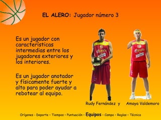 Es un jugador con
características
intermedias entre los
jugadores exteriores y
los interiores.
Es un jugador anotador
y físicamente fuerte y
alto para poder ayudar a
rebotear al equipo.
EL ALERO: Jugador número 3
Orígenes - Deporte – Tiempos – Puntuación – Equipos – Campo – Reglas – Técnica
Rudy Fernández y Amaya Valdemoro
 