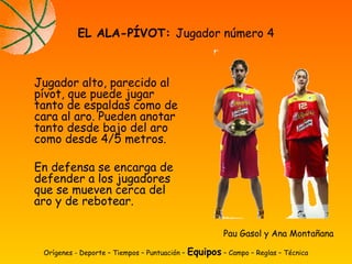 Jugador alto, parecido al
pívot, que puede jugar
tanto de espaldas como de
cara al aro. Pueden anotar
tanto desde bajo del aro
como desde 4/5 metros.
En defensa se encarga de
defender a los jugadores
que se mueven cerca del
aro y de rebotear.
EL ALA-PÍVOT: Jugador número 4
Orígenes - Deporte – Tiempos – Puntuación – Equipos – Campo – Reglas – Técnica
Pau Gasol y Ana Montañana
 
