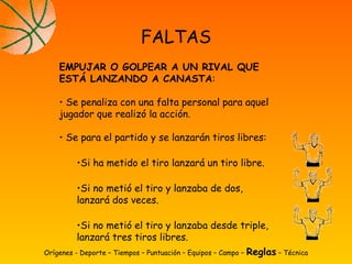 Orígenes - Deporte – Tiempos – Puntuación – Equipos – Campo – Reglas – Técnica
FALTAS
EMPUJAR O GOLPEAR A UN RIVAL QUE
ESTÁ LANZANDO A CANASTA:
• Se penaliza con una falta personal para aquel
jugador que realizó la acción.
• Se para el partido y se lanzarán tiros libres:
•Si ha metido el tiro lanzará un tiro libre.
•Si no metió el tiro y lanzaba de dos,
lanzará dos veces.
•Si no metió el tiro y lanzaba desde triple,
lanzará tres tiros libres.
 