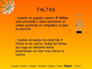 Orígenes - Deporte – Tiempos – Puntuación – Equipos – Campo – Reglas – Técnica
FALTAS
• Cuando un jugador comete 5 faltas
está eliminado y debe abandonar el
campo pudiendo un compañero ocupar
su posición.
• Cuando un equipo ha cometido 4
faltas en un cuarto, todas las faltas
que haga en adelante serán
penalizadas con dos tiros libres en
contra.
 