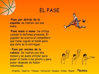 Orígenes - Deporte – Tiempos – Puntuación – Equipos – Campo – Reglas – Técnica
EL PASE
•Pase por detrás de la
espalda: se realiza con una
mano.
•Pase mano a mano: Se utiliza
cuando la defensa presiona. El
jugador se acerca al compañero
que tiene cogido el balón para
que éste se lo entregue.
• Pase por encima de la
cabeza: Se realiza con dos
manos y se suele utilizar para
pasar el balón a los pívots y para
pasar después de haber
reboteado.
 