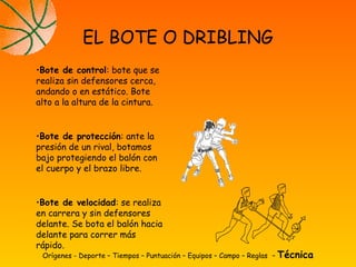 Orígenes - Deporte – Tiempos – Puntuación – Equipos – Campo – Reglas – Técnica
EL BOTE O DRIBLING
•Bote de control: bote que se
realiza sin defensores cerca,
andando o en estático. Bote
alto a la altura de la cintura.
•Bote de protección: ante la
presión de un rival, botamos
bajo protegiendo el balón con
el cuerpo y el brazo libre.
•Bote de velocidad: se realiza
en carrera y sin defensores
delante. Se bota el balón hacia
delante para correr más
rápido.
 