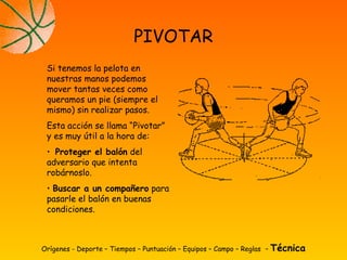 Orígenes - Deporte – Tiempos – Puntuación – Equipos – Campo – Reglas – Técnica
PIVOTAR
Si tenemos la pelota en
nuestras manos podemos
mover tantas veces como
queramos un pie (siempre el
mismo) sin realizar pasos.
Esta acción se llama “Pivotar”
y es muy útil a la hora de:
• Proteger el balón del
adversario que intenta
robárnoslo.
• Buscar a un compañero para
pasarle el balón en buenas
condiciones.
 