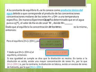 A la constante de equilibrio Kw se le conoce como producto iónico del
agua debido a que corresponde al producto de las concentraciones
concentraciones molares de los iones H+ y OH- a una temperatura
especifica. De manera experimental, se ha determinado que en el agua
pura a 25°C, el valor de Kw es de 1x10 M , donde M=______
2-14
Mol
l
2
2
Dado que al equilibrio la concentración de los iones es la misma ,
entonces:
Pero el equilibrio [H+]= [OH-], por lo tanto:
Y dado que [H+]= [OH-0] al
equilibrio, entonces:
Si esa igualdad se cumple se dice que la disolución es neutra. En tanto si la
disolución es acida, existe una mayor concentración de iones H+, por lo que
[H+]> [OH-] si, por lo contrario, la disolución es básica, existe un exceso de iones
de hidroxilo, por lo que [H+] < [OH-].
 