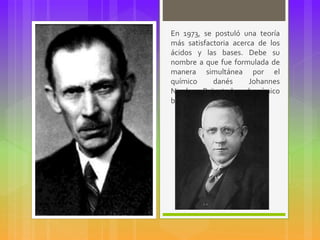 En 1973, se postuló una teoría
más satisfactoria acerca de los
ácidos y las bases. Debe su
nombre a que fue formulada de
manera simultánea por el
químico danés Johannes
Nicolaus Brönsted y el químico
británicoThomas Lowry.
 
