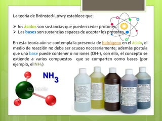 La teoría de Brönsted-Lowry establece que:
 los ácidos son sustancias que pueden ceder protones.
 Las bases son sustancias capaces de aceptar los protones.
En esta teoría aún se contempla la presencia de hidrógeno en el ácido, el
medio de reacción no debe ser acuoso necesariamente; además postula
que una base puede contener o no iones (OH-), con ello, el concepto se
extiende a varios compuestos que se comparten como bases (por
ejemplo, el NH3)
 