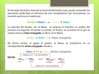 El concepto de ácido y base de la teoría de Brönsted-Lowry ayuda a entender las
reacciones ácido-base en términos de una “competencia” por los protones. La
ecuación química se muestra así:
Ácido1 + Base 2  Ácido2 + Base1
La reacción del Ácido1, con la Base2 se produce al transferir un protón del
primero a la segunda. Al perder un protón, el Ácido1, se convierte en lo que se
conoce como su base conjugada, es decir, en la Base1.
Ácido1  Base1 + H+ (base conjugada)
De forma similar, al ganar el protón, la Base2 se transforma en su
correspondiente ácido conjugado o Ácido 2.
Base2 + H+  Ácido2 (ácido conjugado)
Ejemplo:
 