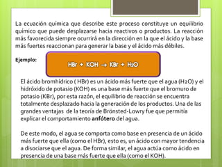 La ecuación química que describe este proceso constituye un equilibrio
químico que puede desplazarse hacia reactivos o productos. La reacción
más favorecida siempre ocurrirá en la dirección en la que el ácido y la base
más fuertes reaccionan para generar la base y el ácido más débiles.
Ejemplo:
El ácido bromhídrico ( HBr) es un ácido más fuerte que el agua (H2O) y el
hidróxido de potasio (KOH) es una base más fuerte que el bromuro de
potasio (KBr), por esta razón, el equilibrio de reacción se encuentra
totalmente desplazado hacia la generación de los productos. Una de las
grandes ventajas de la teoría de Brönsted-Lowry fue que permitía
explicar el comportamiento anfótero del agua.
De este modo, el agua se comporta como base en presencia de un ácido
más fuerte que ella (como el HBr), esto es, un ácido con mayor tendencia
a disociarse que el agua. De forma similar, el agua actúa como ácido en
presencia de una base más fuerte que ella (como el KOH).
 