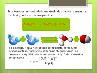 Este comportamiento de la molécula de agua se representa
con la siguiente ecuación química:
Sin embargo, el agua no se disocia por completo, por lo que la
ecuación anterior puede expresarse como el equilibrio con una
constante de equilibrio asociada al proceso.A 25°C, dicha ecuación
se representa :
 