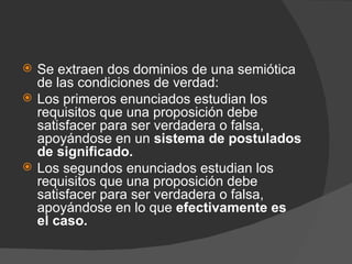 Se extraen dos dominios de una semiótica de las condiciones de verdad: Los primeros enunciados estudian los requisitos que una proposición debe satisfacer para ser verdadera o falsa, apoyándose en un  sistema de postulados de significado. Los segundos enunciados estudian los requisitos que una proposición debe satisfacer para ser verdadera o falsa, apoyándose en lo que  efectivamente es el caso.   