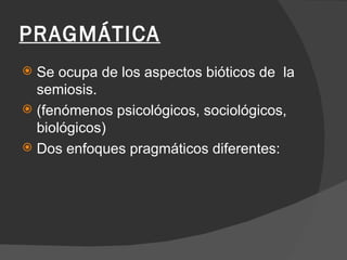 PRAGMÁTICA Se ocupa de los aspectos bióticos de  la semiosis. (fenómenos psicológicos, sociológicos, biológicos) Dos enfoques pragmáticos diferentes: 