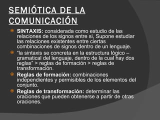 SEMIÓTICA DE LA COMUNICACIÓN SINTAXIS:  considerada como estudio de las relaciones de los signos entre si, Supone estudiar las relaciones existentes entre ciertas combinaciones de signos dentro de un lenguaje. “ la sintaxis se concreta en la estructura lógico –gramatical del lenguaje, dentro de la cual hay dos reglas” > reglas de formación > reglas de transformación. Reglas de formación:  combinaciones independientes y permisibles de los elementos del conjunto. Reglas de transformación:  determinar las oraciones que pueden obtenerse a partir de otras oraciones. 