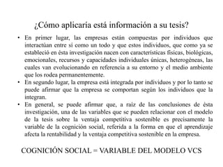 ¿Cómo aplicaría está información a su tesis?
• En primer lugar, las empresas están compuestas por individuos que
interactúan entre sí como un todo y que estos individuos, que como ya se
estableció en ésta investigación nacen con características físicas, biológicas,
emocionales, recursos y capacidades individuales únicas, heterogéneas, las
cuales van evolucionando en referencia a su entorno y el medio ambiente
que los rodea permanentemente.
• En segundo lugar, la empresa está integrada por individuos y por lo tanto se
puede afirmar que la empresa se comportan según los individuos que la
integran.
• En general, se puede afirmar que, a raíz de las conclusiones de ésta
investigación, una de las variables que se pueden relacionar con el modelo
de la tesis sobre la ventaja competitiva sostenible es precisamente la
variable de la cognición social, referida a la forma en que el aprendizaje
afecta la rentabilidad y la ventaja competitiva sostenible en la empresa.
COGNICIÓN SOCIAL = VARIABLE DEL MODELO VCS
 
