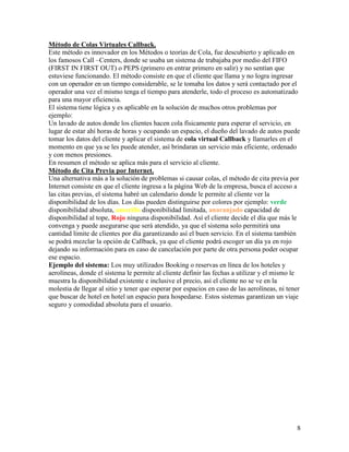 Método de Colas Virtuales Callback.
Este método es innovador en los Métodos o teorías de Cola, fue descubierto y aplicado en
los famosos Call –Centers, donde se usaba un sistema de trabajaba por medio del FIFO
(FIRST IN FIRST OUT) o PEPS (primero en entrar primero en salir) y no sentían que
estuviese funcionando. El método consiste en que el cliente que llama y no logra ingresar
con un operador en un tiempo considerable, se le tomaba los datos y será contactado por el
operador una vez el mismo tenga el tiempo para atenderle, todo el proceso es automatizado
para una mayor eficiencia.
El sistema tiene lógica y es aplicable en la solución de muchos otros problemas por
ejemplo:
Un lavado de autos donde los clientes hacen cola físicamente para esperar el servicio, en
lugar de estar ahí horas de horas y ocupando un espacio, el dueño del lavado de autos puede
tomar los datos del cliente y aplicar el sistema de cola virtual Callback y llamarles en el
momento en que ya se les puede atender, así brindaran un servicio más eficiente, ordenado
y con menos presiones.
En resumen el método se aplica más para el servicio al cliente.
Método de Cita Previa por Internet.
Una alternativa más a la solución de problemas si causar colas, el método de cita previa por
Internet consiste en que el cliente ingresa a la página Web de la empresa, busca el acceso a
las citas previas, el sistema habré un calendario donde le permite al cliente ver la
disponibilidad de los días. Los días pueden distinguirse por colores por ejemplo: verde
disponibilidad absoluta, amarillo disponibilidad limitada, anaranjado capacidad de
disponibilidad al tope, Rojo ninguna disponibilidad. Así el cliente decide el día que más le
convenga y puede asegurarse que será atendido, ya que el sistema solo permitirá una
cantidad límite de clientes por día garantizando así el buen servicio. En el sistema también
se podrá mezclar la opción de Callback, ya que el cliente podrá escoger un día ya en rojo
dejando su información para en caso de cancelación por parte de otra persona poder ocupar
ese espacio.
Ejemplo del sistema: Los muy utilizados Booking o reservas en línea de los hoteles y
aerolíneas, donde el sistema le permite al cliente definir las fechas a utilizar y el mismo le
muestra la disponibilidad existente e inclusive el precio, así el cliente no se ve en la
molestia de llegar al sitio y tener que esperar por espacios en caso de las aerolíneas, ni tener
que buscar de hotel en hotel un espacio para hospedarse. Estos sistemas garantizan un viaje
seguro y comodidad absoluta para el usuario.




                                                                                              8
 