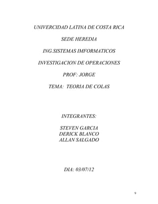 UNIVERCIDAD LATINA DE COSTA RICA

         SEDE HEREDIA

   ING.SISTEMAS IMFORMATICOS

 INVESTIGACION DE OPERACIONES

          PROF: JORGE

     TEMA: TEORIA DE COLAS




         INTEGRANTES:

        STEVEN GARCIA
        DERICK BLANCO
        ALLAN SALGADO




          DIA: 03/07/12



                                   9
 