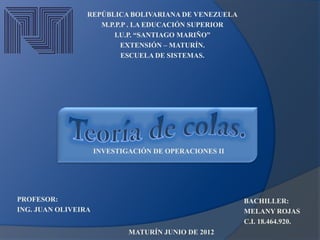 REPÚBLICA BOLIVARIANA DE VENEZUELA
                    M.P.P.P . LA EDUCACIÓN SUPERIOR
                        I.U.P. “SANTIAGO MARIÑO”
                          EXTENSIÓN – MATURÍN.
                          ESCUELA DE SISTEMAS.




                     INVESTIGACIÓN DE OPERACIONES II




PROFESOR:                                              BACHILLER:
ING. JUAN OLIVEIRA                                     MELANY ROJAS
                                                       C.I. 18.464.920.
                             MATURÍN JUNIO DE 2012
 