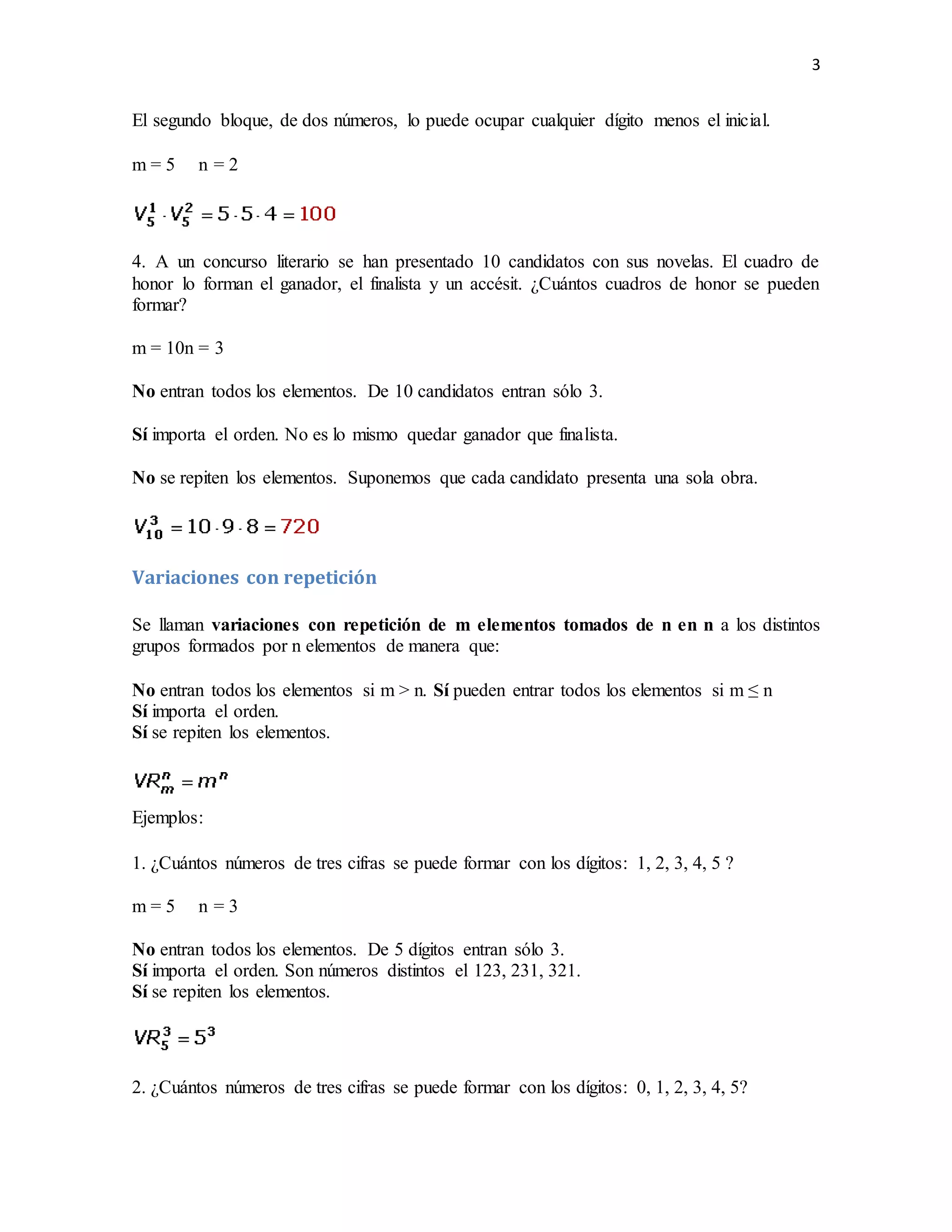 3
El segundo bloque, de dos números, lo puede ocupar cualquier dígito menos el inicial.
m = 5 n = 2
4. A un concurso literario se han presentado 10 candidatos con sus novelas. El cuadro de
honor lo forman el ganador, el finalista y un accésit. ¿Cuántos cuadros de honor se pueden
formar?
m = 10n = 3
No entran todos los elementos. De 10 candidatos entran sólo 3.
Sí importa el orden. No es lo mismo quedar ganador que finalista.
No se repiten los elementos. Suponemos que cada candidato presenta una sola obra.
Variaciones con repetición
Se llaman variaciones con repetición de m elementos tomados de n en n a los distintos
grupos formados por n elementos de manera que:
No entran todos los elementos si m > n. Sí pueden entrar todos los elementos si m ≤ n
Sí importa el orden.
Sí se repiten los elementos.
Ejemplos:
1. ¿Cuántos números de tres cifras se puede formar con los dígitos: 1, 2, 3, 4, 5 ?
m = 5 n = 3
No entran todos los elementos. De 5 dígitos entran sólo 3.
Sí importa el orden. Son números distintos el 123, 231, 321.
Sí se repiten los elementos.
2. ¿Cuántos números de tres cifras se puede formar con los dígitos: 0, 1, 2, 3, 4, 5?
 