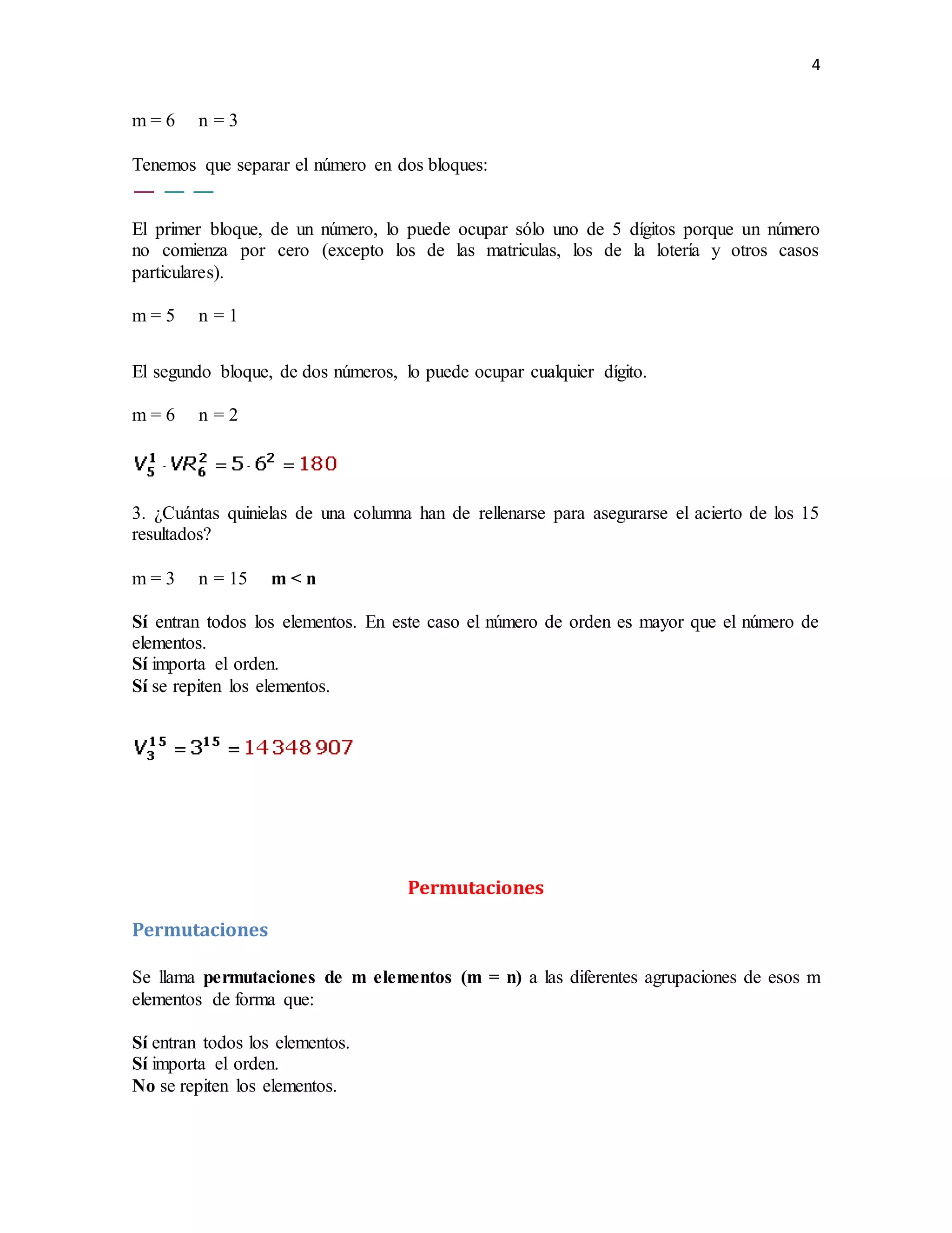 4
m = 6 n = 3
Tenemos que separar el número en dos bloques:
El primer bloque, de un número, lo puede ocupar sólo uno de 5 dígitos porque un número
no comienza por cero (excepto los de las matriculas, los de la lotería y otros casos
particulares).
m = 5 n = 1
El segundo bloque, de dos números, lo puede ocupar cualquier dígito.
m = 6 n = 2
3. ¿Cuántas quinielas de una columna han de rellenarse para asegurarse el acierto de los 15
resultados?
m = 3 n = 15 m < n
Sí entran todos los elementos. En este caso el número de orden es mayor que el número de
elementos.
Sí importa el orden.
Sí se repiten los elementos.
Permutaciones
Permutaciones
Se llama permutaciones de m elementos (m = n) a las diferentes agrupaciones de esos m
elementos de forma que:
Sí entran todos los elementos.
Sí importa el orden.
No se repiten los elementos.
 