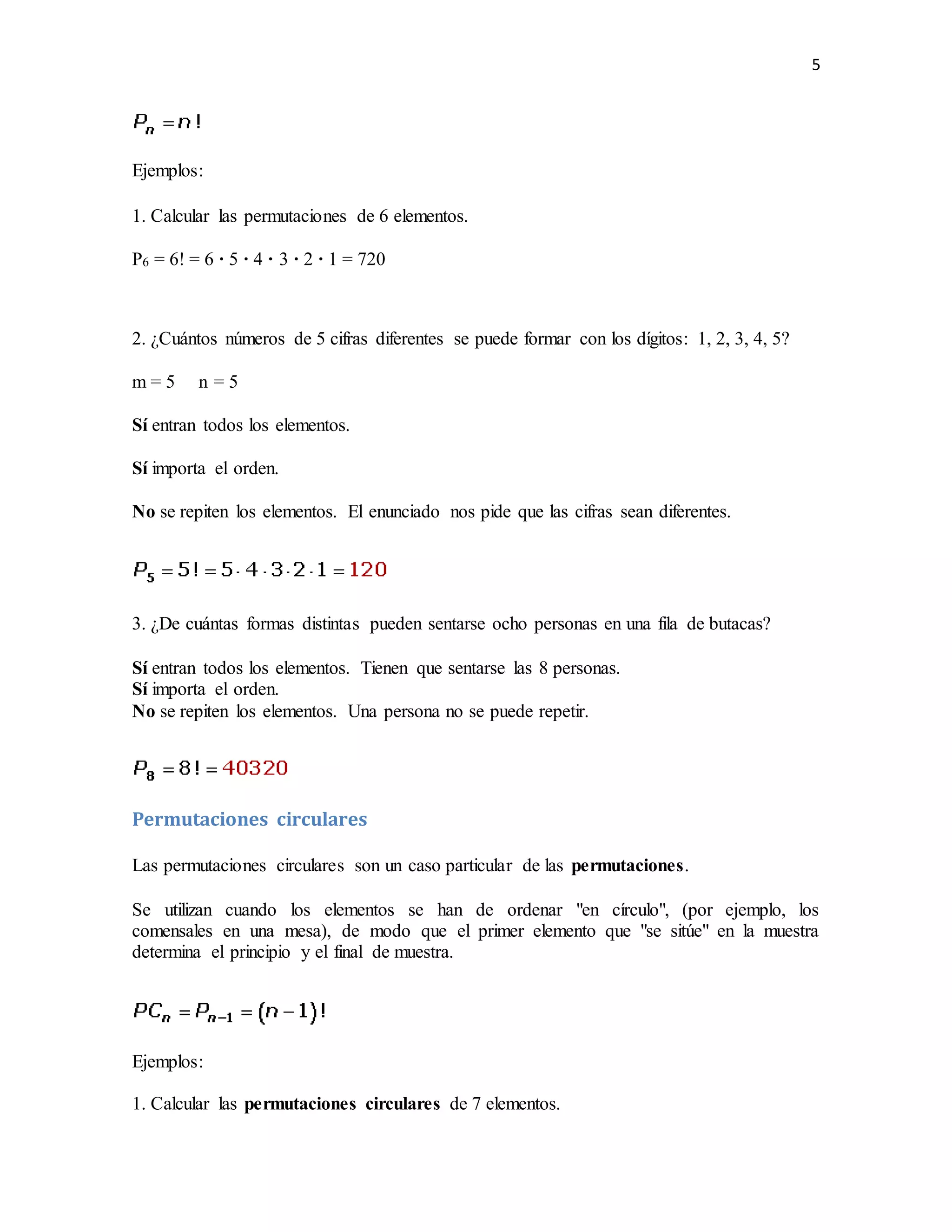 5
Ejemplos:
1. Calcular las permutaciones de 6 elementos.
P6 = 6! = 6 · 5 · 4 · 3 · 2 · 1 = 720
2. ¿Cuántos números de 5 cifras diferentes se puede formar con los dígitos: 1, 2, 3, 4, 5?
m = 5 n = 5
Sí entran todos los elementos.
Sí importa el orden.
No se repiten los elementos. El enunciado nos pide que las cifras sean diferentes.
3. ¿De cuántas formas distintas pueden sentarse ocho personas en una fila de butacas?
Sí entran todos los elementos. Tienen que sentarse las 8 personas.
Sí importa el orden.
No se repiten los elementos. Una persona no se puede repetir.
Permutaciones circulares
Las permutaciones circulares son un caso particular de las permutaciones.
Se utilizan cuando los elementos se han de ordenar "en círculo", (por ejemplo, los
comensales en una mesa), de modo que el primer elemento que "se sitúe" en la muestra
determina el principio y el final de muestra.
Ejemplos:
1. Calcular las permutaciones circulares de 7 elementos.
 