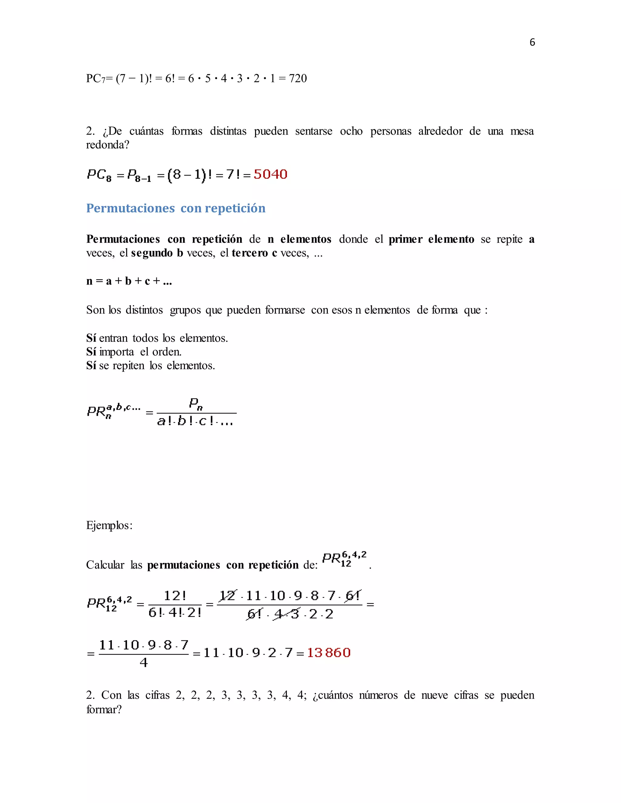 6
PC7= (7 − 1)! = 6! = 6 · 5 · 4 · 3 · 2 · 1 = 720
2. ¿De cuántas formas distintas pueden sentarse ocho personas alrededor de una mesa
redonda?
Permutaciones con repetición
Permutaciones con repetición de n elementos donde el primer elemento se repite a
veces, el segundo b veces, el tercero c veces, ...
n = a + b + c + ...
Son los distintos grupos que pueden formarse con esos n elementos de forma que :
Sí entran todos los elementos.
Sí importa el orden.
Sí se repiten los elementos.
Ejemplos:
Calcular las permutaciones con repetición de: .
2. Con las cifras 2, 2, 2, 3, 3, 3, 3, 4, 4; ¿cuántos números de nueve cifras se pueden
formar?
 