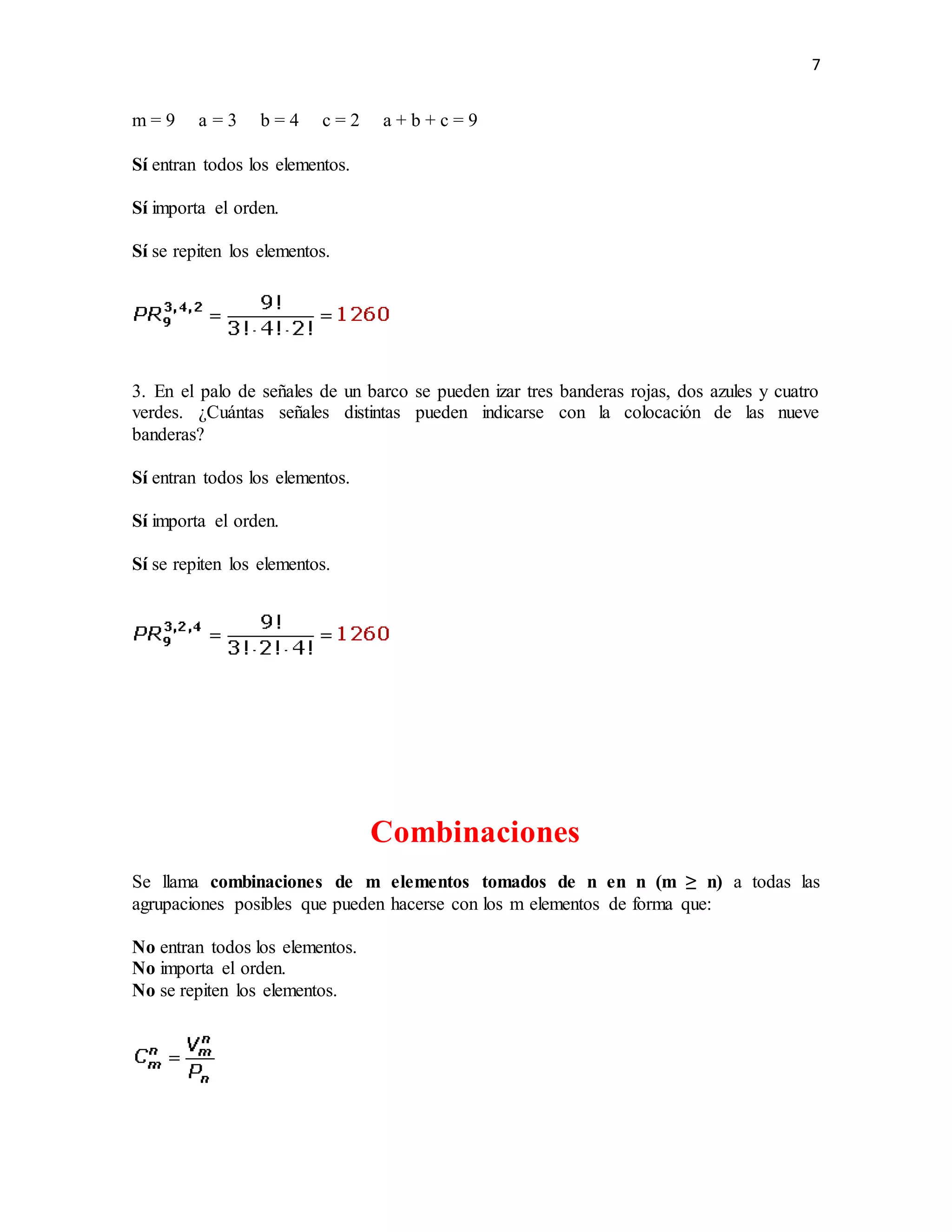 7
m = 9 a = 3 b = 4 c = 2 a + b + c = 9
Sí entran todos los elementos.
Sí importa el orden.
Sí se repiten los elementos.
3. En el palo de señales de un barco se pueden izar tres banderas rojas, dos azules y cuatro
verdes. ¿Cuántas señales distintas pueden indicarse con la colocación de las nueve
banderas?
Sí entran todos los elementos.
Sí importa el orden.
Sí se repiten los elementos.
Combinaciones
Se llama combinaciones de m elementos tomados de n en n (m ≥ n) a todas las
agrupaciones posibles que pueden hacerse con los m elementos de forma que:
No entran todos los elementos.
No importa el orden.
No se repiten los elementos.
 